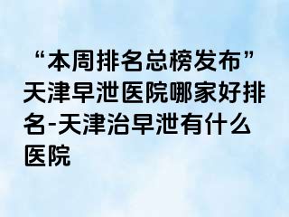 “本周排名总榜发布”天津早泄医院哪家好排名-天津治早泄有什么医院