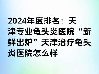 2024年度排名：天津专业龟头炎医院“新鲜出炉”天津治疗龟头炎医院怎么样