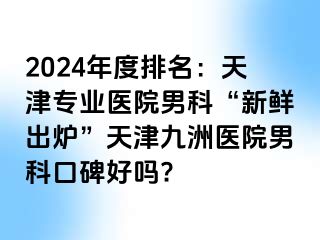 2024年度排名：天津专业医院男科“新鲜出炉”天津九洲医院男科口碑好吗?