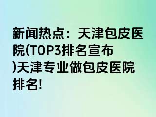 新闻热点：天津包皮医院(TOP3排名宣布)天津专业做包皮医院排名!