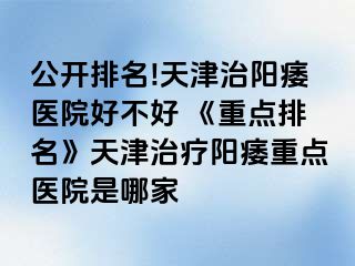 公开排名!天津治阳痿医院好不好 《重点排名》天津治疗阳痿重点医院是哪家