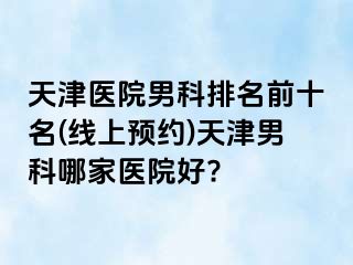 天津医院男科排名前十名(线上预约)天津男科哪家医院好?