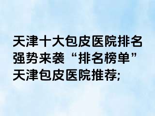 天津十大包皮医院排名强势来袭“排名榜单”天津包皮医院推荐;