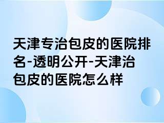 天津专治包皮的医院排名-透明公开-天津治包皮的医院怎么样