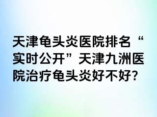 天津龟头炎医院排名“实时公开”天津九洲医院治疗龟头炎好不好?