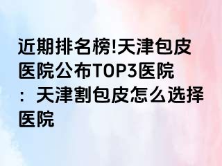 近期排名榜!天津包皮医院公布TOP3医院：天津割包皮怎么选择医院