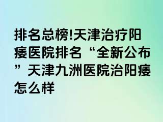 排名总榜!天津治疗阳痿医院排名“全新公布”天津九洲医院治阳痿怎么样