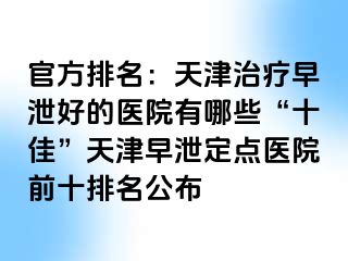 官方排名：天津治疗早泄好的医院有哪些“十佳”天津早泄定点医院前十排名公布