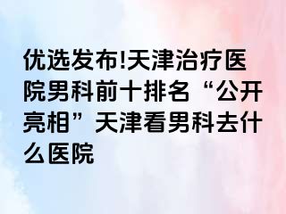 优选发布!天津治疗医院男科前十排名“公开亮相”天津看男科去什么医院