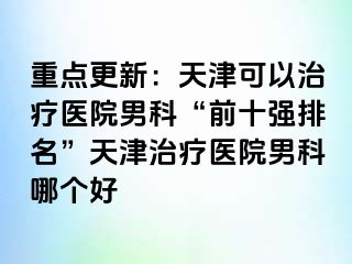 重点更新：天津可以治疗医院男科“前十强排名”天津治疗医院男科哪个好