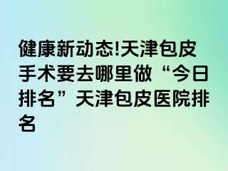 健康新动态!天津包皮手术要去哪里做“今日排名”天津包皮医院排名