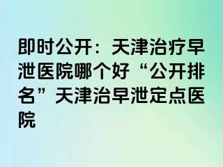 即时公开：天津治疗早泄医院哪个好“公开排名”天津治早泄定点医院