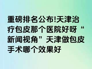 重磅排名公布!天津治疗包皮那个医院好呀“新闻视角”天津做包皮手术哪个效果好