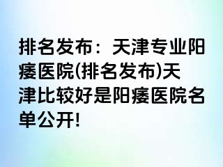 排名发布：天津专业阳痿医院(排名发布)天津比较好是阳痿医院名单公开!