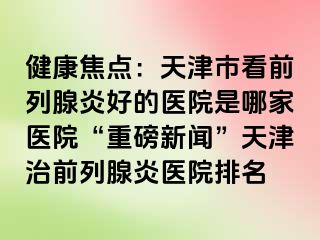 健康焦点：天津市看前列腺炎好的医院是哪家医院“重磅新闻”天津治前列腺炎医院排名