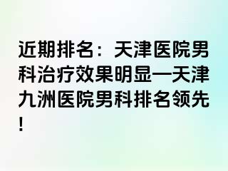 近期排名：天津医院男科治疗效果明显—天津九洲医院男科排名领先!