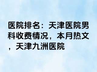 医院排名：天津医院男科收费情况，本月热文，天津九洲医院