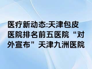 医疗新动态:天津包皮医院排名前五医院“对外宣布”天津九洲医院