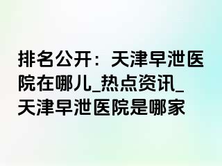 排名公开：天津早泄医院在哪儿_热点资讯_天津早泄医院是哪家