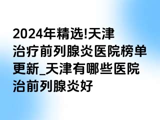 2024年精选!天津治疗前列腺炎医院榜单更新_天津有哪些医院治前列腺炎好