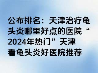 公布排名：天津治疗龟头炎哪里好点的医院“2024年热门”天津看龟头炎好医院推荐