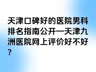 天津口碑好的医院男科排名指南公开—天津九洲医院网上评价好不好?