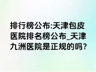 排行榜公布:天津包皮医院排名榜公布_天津九洲医院是正规的吗?