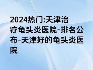 2024热门:天津治疗龟头炎医院-排名公布-天津好的龟头炎医院