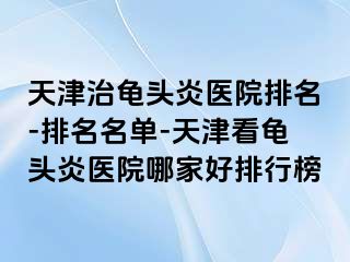 天津治龟头炎医院排名-排名名单-天津看龟头炎医院哪家好排行榜