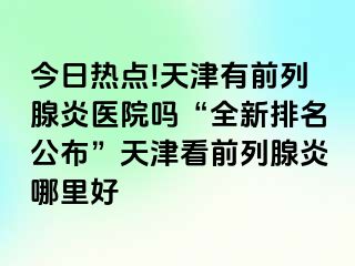 今日热点!天津有前列腺炎医院吗“全新排名公布”天津看前列腺炎哪里好