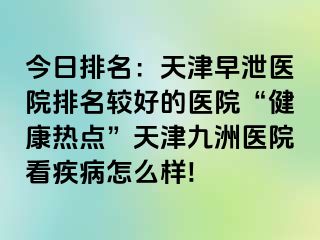 今日排名：天津早泄医院排名较好的医院“健康热点”天津九洲医院看疾病怎么样!