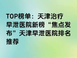 TOP榜单：天津治疗早泄医院新榜“焦点发布”天津早泄医院排名推荐