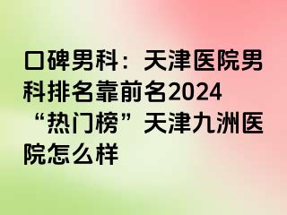 口碑男科：天津医院男科排名靠前名2024“热门榜”天津九洲医院怎么样