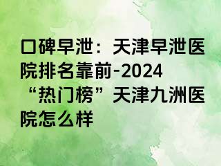 口碑早泄：天津早泄医院排名靠前-2024“热门榜”天津九洲医院怎么样