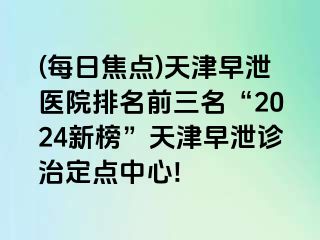 (每日焦点)天津早泄医院排名前三名“2024新榜”天津早泄诊治定点中心!