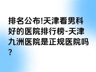 排名公布!天津看男科好的医院排行榜-天津九洲医院是正规医院吗?