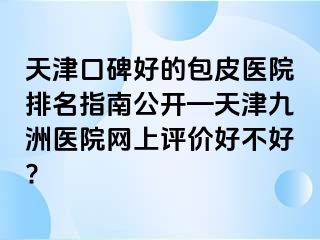 天津口碑好的包皮医院排名指南公开—天津九洲医院网上评价好不好?