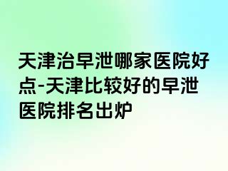 天津治早泄哪家医院好点-天津比较好的早泄医院排名出炉