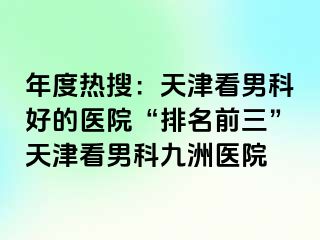 年度热搜：天津看男科好的医院“排名前三”天津看男科九洲医院