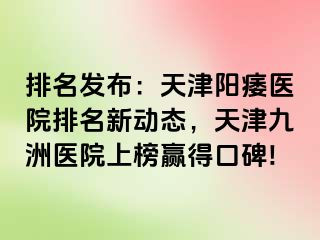 排名发布：天津阳痿医院排名新动态，天津九洲医院上榜赢得口碑!