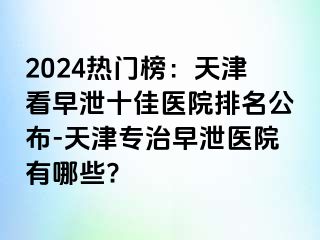 2024热门榜：天津看早泄十佳医院排名公布-天津专治早泄医院有哪些?