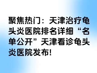 聚焦热门：天津治疗龟头炎医院排名详细“名单公开”天津看诊龟头炎医院发布!