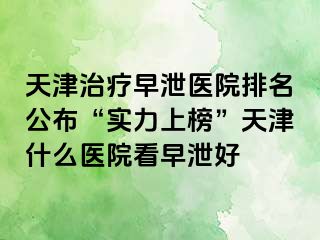 天津治疗早泄医院排名公布“实力上榜”天津什么医院看早泄好