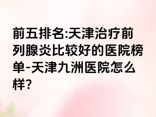 前五排名:天津治疗前列腺炎比较好的医院榜单-天津九洲医院怎么样?