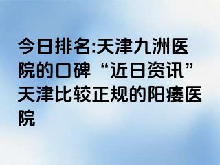 今日排名:天津九洲医院的口碑“近日资讯”天津比较正规的阳痿医院