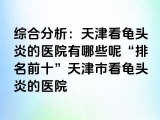 综合分析：天津看龟头炎的医院有哪些呢“排名前十”天津市看龟头炎的医院