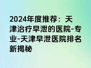 2024年度推荐：天津治疗早泄的医院-专业-天津早泄医院排名新揭秘