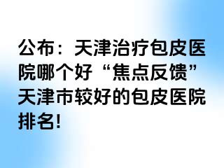 公布：天津治疗包皮医院哪个好“焦点反馈”天津市较好的包皮医院排名!