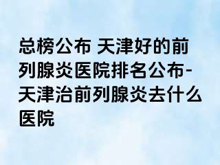 总榜公布 天津好的前列腺炎医院排名公布-天津治前列腺炎去什么医院