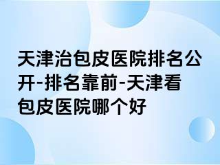 天津治包皮医院排名公开-排名靠前-天津看包皮医院哪个好